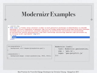 Modernizr Examples



.no-cssgradients {                                            Modernizr.load({
    background: url("images/glossybutton.png");
                                                                  test: Modernizr.geolocation,
}
                                                                  yep : 'geo.js',
.cssgradients {                                                   nope: 'geo-polyfill.js'
    background-image: linear-gradient(top, #555, #333);       });
}




            Best Practices for Front-End Django Developers by Christine Cheung - DjangoCon 2011
 