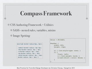 Compass Framework
CSS Authoring Framework + Utilities
  SASS - nested rules, variables, mixins
  Image Spriting
                                                    $blue = #010db5;

     @include border-radius(4px, 4px);              #navbar {
                                                        width: 80%;
      -webkit-border-radius: 4px 4px;
                                                        height: 23px;
      -moz-border-radius: 4px / 4px;
                                                         ul { list-style-type: none; }
      -o-border-radius: 4px / 4px;
                                                         li {
      -ms-border-radius: 4px / 4px;
                                                              float: left;
      -khtml-border-radius: 4px / 4px;
                                                              a { font-weight: bold; }
      border-radius: 4px / 4px; }                             &:last-child { color: $blue; }
                                                         }
                                                    }



     Best Practices for Front-End Django Developers by Christine Cheung - DjangoCon 2011
 