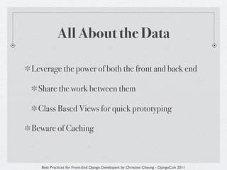 All About the Data

Leverage the power of both the front and back end

 Share the work between them

 Class Based Views for quick prototyping

Beware of Caching



   Best Practices for Front-End Django Developers by Christine Cheung - DjangoCon 2011
 