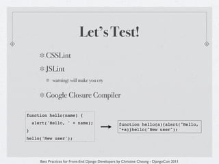Let’s Test!
          CSSLint
          JSLint
              warning: will make you cry


          Google Closure Compiler

function hello(name) {
    alert('Hello, ' + name);                          function hello(a){alert("Hello,
}                                                     "+a)}hello("New user");

hello('New user');




       Best Practices for Front-End Django Developers by Christine Cheung - DjangoCon 2011
 
