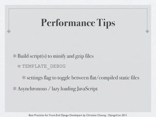 Performance Tips


Build script(s) to minify and gzip files
  TEMPLATE_DEBUG

    settings flag to toggle between flat/compiled static files

Asynchronous / lazy loading JavaScript



     Best Practices for Front-End Django Developers by Christine Cheung - DjangoCon 2011
 