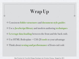 Wrap Up
Consistent folder structures and document style guides

Use a JavaScript library and modern authoring techniques

Leverage data loading between the front and the back ends

Use HTML Boilerplate + CSS/JS tools to your advantage

Think about testing and performance of front-end code



     Best Practices for Front-End Django Developers by Christine Cheung - DjangoCon 2011
 
