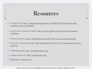 Resources
CSS Style Guide: http://coding.smashingmagazine.com/2008/05/02/improving-code-
readability-with-css-styleguides/

Front-End Development Guidelines: http://taitems.github.com/Front-End-Development-
Guidelines/

Outdated JavaScript: http://davidbcalhoun.com/2011/how-to-spot-outdated-javascript

Namespaces in JavaScript: http://blog.stannard.net.au/2011/01/14/creating-namespaces-in-
javascript/

HTML5 Boilerplate: http://html5boilerplate.com/

Compass Framework: http://compass-lang.com/

SASS: http://sass-lang.com/



        Best Practices for Front-End Django Developers by Christine Cheung - DjangoCon 2011
 