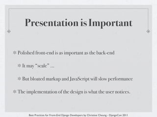 Presentation is Important

Polished front-end is as important as the back-end

  It may “scale” ...

  But bloated markup and JavaScript will slow performance

The implementation of the design is what the user notices.



     Best Practices for Front-End Django Developers by Christine Cheung - DjangoCon 2011
 