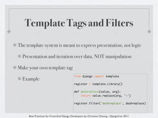 Template Tags and Filters
The template system is meant to express presentation, not logic

  Presentation and iteration over data, NOT manipulation

Make your own template tag
                                          from django import template
  Example
                                          register = template.Library()

                                          def dashreplace(value, arg):
                                              return value.replace(arg, '-')

                                          register.filter('dashreplace', dashreplace)



     Best Practices for Front-End Django Developers by Christine Cheung - DjangoCon 2011
 