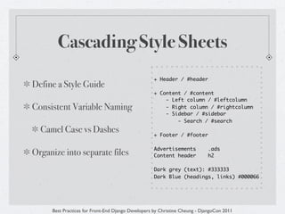 Cascading Style Sheets
                                                   + Header / #header
Define a Style Guide
                                                   + Content / #content
                                                       - Left column / #leftcolumn
Consistent Variable Naming                             - Right column / #rightcolumn
                                                       - Sidebar / #sidebar
                                                           - Search / #search
  Camel Case vs Dashes                             + Footer / #footer

                                                   Advertisements           .ads
Organize into separate files                       Content header           h2

                                                   Dark grey (text): #333333
                                                   Dark Blue (headings, links) #000066




     Best Practices for Front-End Django Developers by Christine Cheung - DjangoCon 2011
 