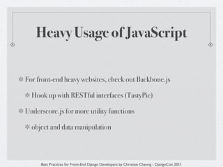 Heavy Usage of JavaScript


For front-end heavy websites, check out Backbone.js

  Hook up with RESTful interfaces (TastyPie)

Underscore.js for more utility functions

  object and data manipulation



     Best Practices for Front-End Django Developers by Christine Cheung - DjangoCon 2011
 