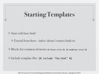 Starting Templates

Start with base.html

  Extend from there - index/about/contact.html etc

Blocks for common elements {%                  block title %} {% endblock title %}




Include template files          {% include "foo.html" %}




     Best Practices for Front-End Django Developers by Christine Cheung - DjangoCon 2011
 