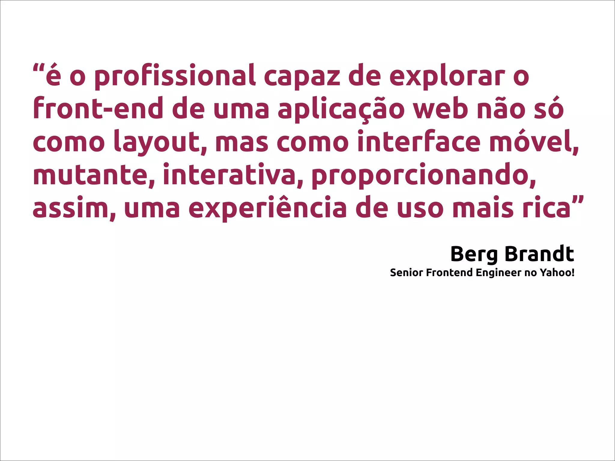 “é o pro!ssional capaz de explorar o
front-end de uma aplicação web não só
como layout, mas como interface móvel,
mutante, interativa, proporcionando,
assim, uma experiência de uso mais rica”
Berg Brandt
Senior Frontend Engineer no Yahoo!
 