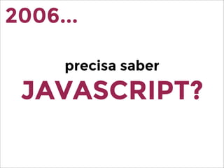 precisa saber
JAVASCRIPT?
2006...
 