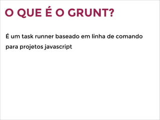 O QUE É O GRUNT?
É um task runner baseado em linha de comando
para projetos javascript
 
