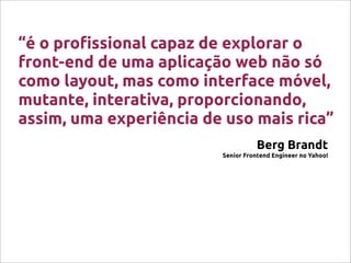 “é o pro!ssional capaz de explorar o
front-end de uma aplicação web não só
como layout, mas como interface móvel,
mutante, interativa, proporcionando,
assim, uma experiência de uso mais rica”
Berg Brandt
Senior Frontend Engineer no Yahoo!
 