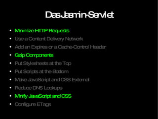 Das Jasmin-Servlet Minimize HTTP Requests Use a Content Delivery Network Add an Expires or a Cache-Control Header Gzip Components Put Stylesheets at the Top Put Scripts at the Bottom Make JavaScript and CSS External Reduce DNS Lookups Minify JavaScript and CSS Configure ETags 