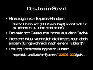 Das Jasmin-Servlet Hinzufügen von Expires-Headern „ Diese Ressource (CSS/JavaScript) ändert sich für die nächsten 10 Jahre nicht mehr“ Browser holt Ressource immer aus dem Cache Problem: Was, wenn sich die Ressourcen doch ändern (für gewöhnlich nach einem Publish)? Lösung: Versionierung beim Publish http://dsl.1und1.de/xml/jasmin/ 1205031209 /get/... 