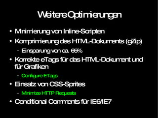 Weitere Optimierungen Minimierung von Inline-Scripten Komprimierung des HTML-Dokuments (gZip) Einsparung von ca. 65% Korrekte eTags für das HTML-Dokument und für Grafiken Configure ETags Einsatz von CSS-Sprites Minimize HTTP Requests Conditional Comments für IE6/IE7 