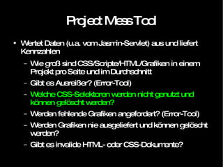 Project Mess Tool Wertet Daten (u.a. vom Jasmin-Servlet) aus und liefert Kennzahlen Wie groß sind CSS/Scripte/HTML/Grafiken in einem Projekt pro Seite und im Durchschnitt Gibt es Ausreißer? (Error-Tool) Welche CSS-Selektoren werden nicht genutzt und können gelöscht werden? Werden fehlende Grafiken angefordert? (Error-Tool) Werden Grafiken nie ausgeliefert und können gelöscht werden? Gibt es invalide HTML- oder CSS-Dokumente? 