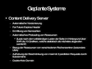 Geplante Systeme Content Delivery Server Automatische Versionierung Far Future Expires Header Ermittlung von Kennzahlen Automatisches Preloading von Ressourcen „ Lade nach dem vollständigen Laden der Seite im Hintergrund über XHR die 10 Grafiken, welche statistisch als nächstes abgerufen werden“ Bezug der Ressourcen von verschiedenen Rechenzentren (besonders USA) Aufhebung der Beschränkung von maximal 2 parallelen Requests durch Subdomains Cookie-freie Domain 