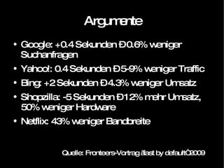 Argumente Google: +0.4 Sekunden – 0.6% weniger Suchanfragen Yahoo!: 0.4 Sekunden – 5-9% weniger Traffic Bing: +2 Sekunden – 4.3% weniger Umsatz Shopzilla: -5 Sekunden – 12% mehr Umsatz, 50% weniger Hardware Netflix: 43% weniger Bandbreite Quelle: Fronteers-Vortrag „fast by default“ 2009 