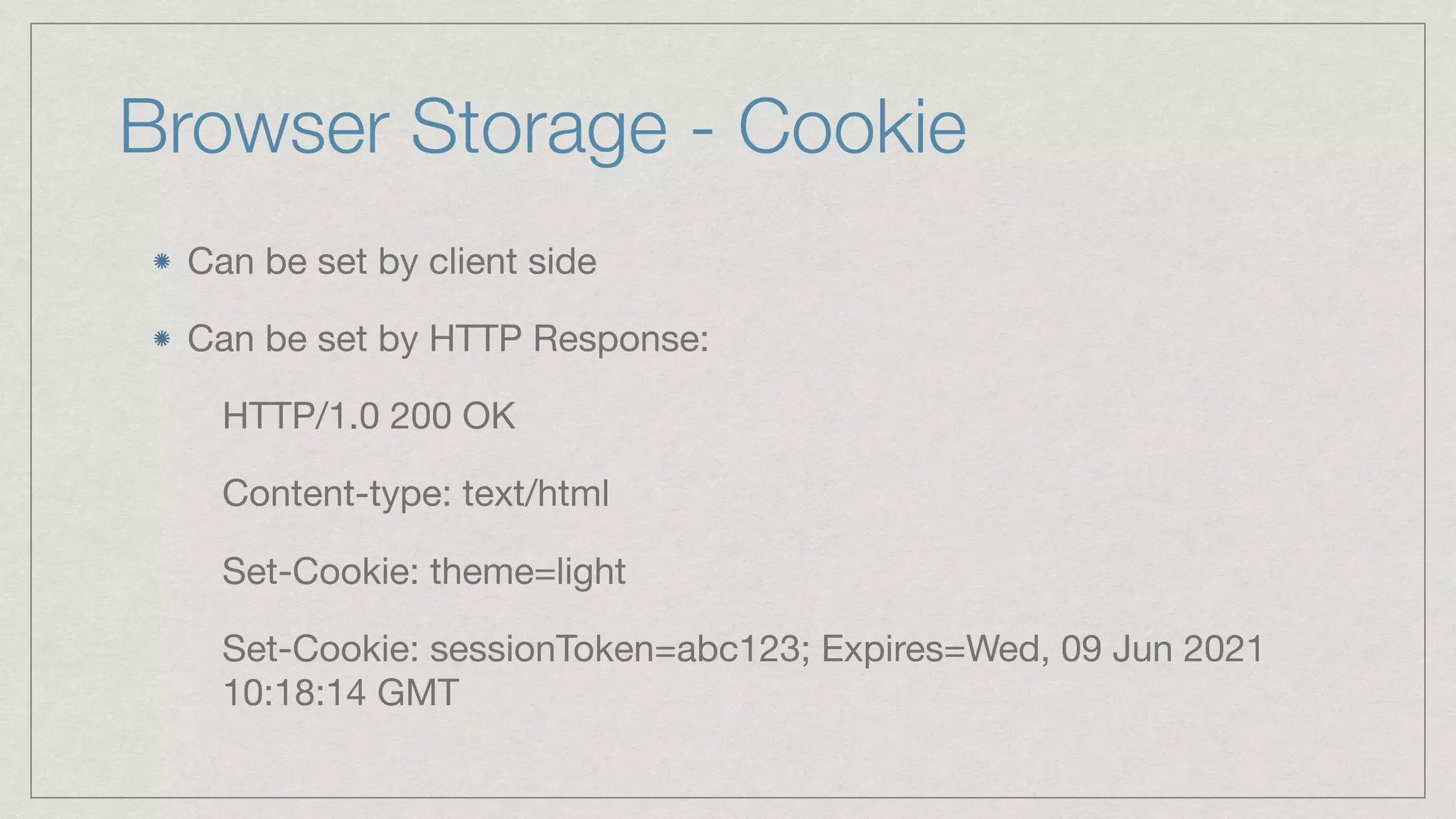 Browser Storage - Cookie Can be set by client side Can be set by HTTP Response: HTTP/1.0 200 OK Content-type: text/html Set-Cookie: theme=light Set-Cookie: sessionToken=abc123; Expires=Wed, 09 Jun 2021 10:18:14 GMT 