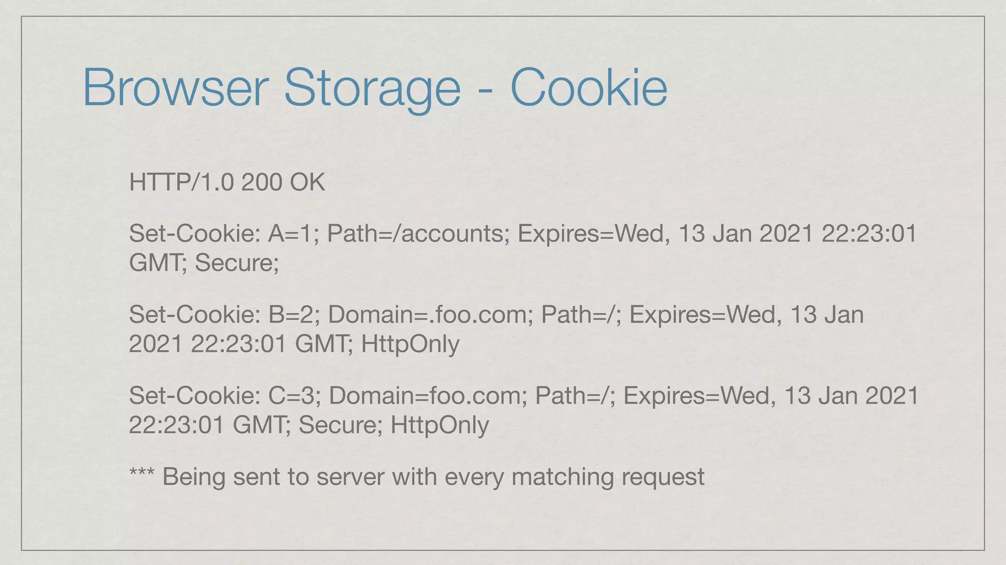 Browser Storage - Cookie HTTP/1.0 200 OK Set-Cookie: A=1; Path=/accounts; Expires=Wed, 13 Jan 2021 22:23:01 GMT; Secure; Set-Cookie: B=2; Domain=.foo.com; Path=/; Expires=Wed, 13 Jan 2021 22:23:01 GMT; HttpOnly Set-Cookie: C=3; Domain=foo.com; Path=/; Expires=Wed, 13 Jan 2021 22:23:01 GMT; Secure; HttpOnly *** Being sent to server with every matching request 