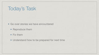 Today’s Task
Go over stories we have encountered

Reproduce them

Fix them

Understand how to be prepared for next time
 
