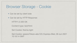 Browser Storage - Cookie
Can be set by client side

Can be set by HTTP Response:

HTTP/1.0 200 OK

Content-type: text/html

Set-Cookie: theme=light

Set-Cookie: sessionToken=abc123; Expires=Wed, 09 Jun 2021
10:18:14 GMT
 