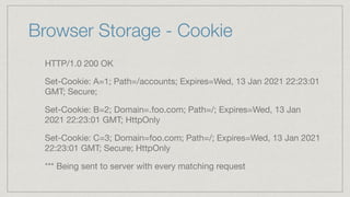 Browser Storage - Cookie
HTTP/1.0 200 OK

Set-Cookie: A=1; Path=/accounts; Expires=Wed, 13 Jan 2021 22:23:01
GMT; Secure; 

Set-Cookie: B=2; Domain=.foo.com; Path=/; Expires=Wed, 13 Jan
2021 22:23:01 GMT; HttpOnly

Set-Cookie: C=3; Domain=foo.com; Path=/; Expires=Wed, 13 Jan 2021
22:23:01 GMT; Secure; HttpOnly

*** Being sent to server with every matching request
 