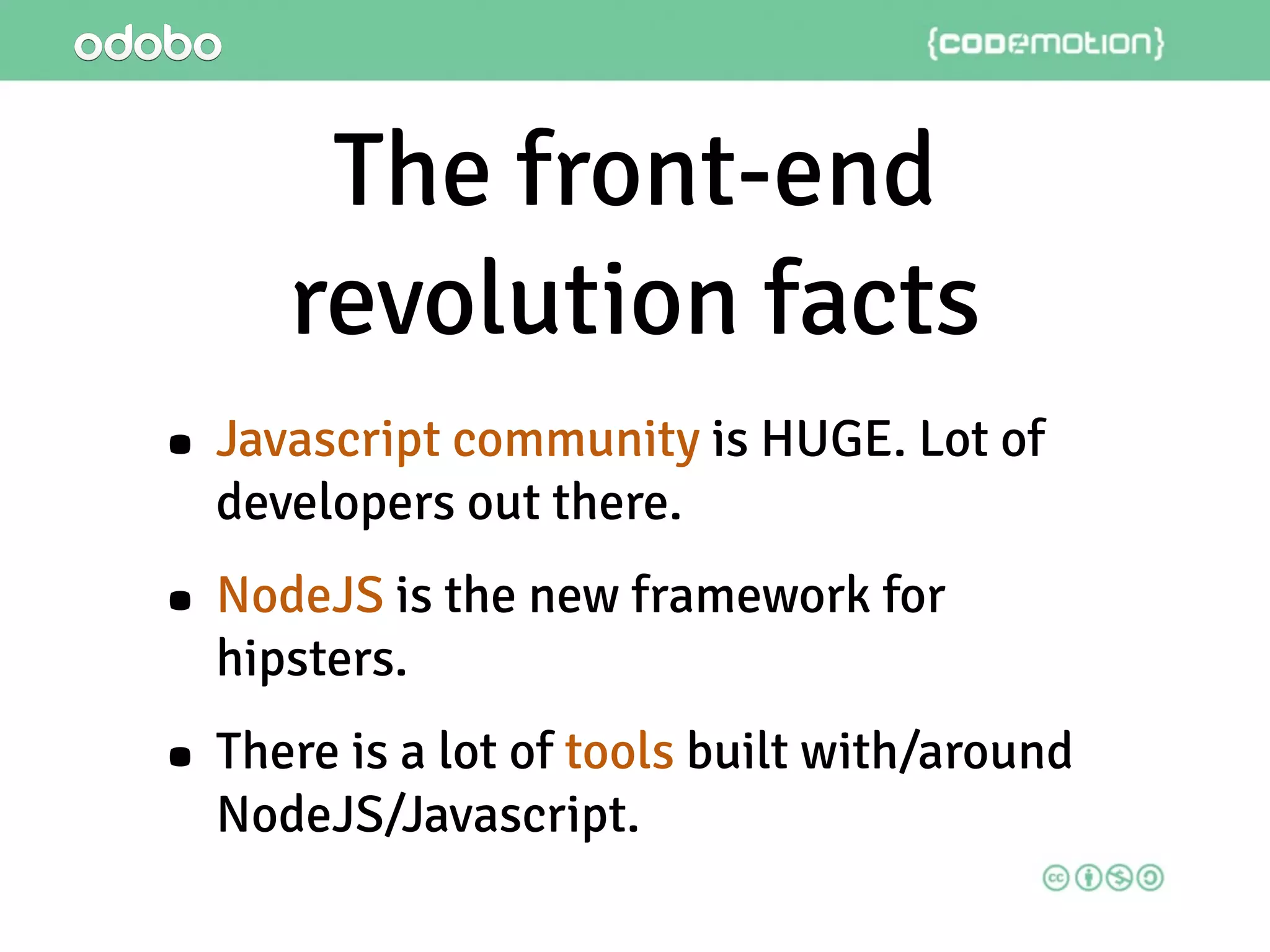 The front-end
revolution facts
• Javascript community is HUGE. Lot of
developers out there.
• NodeJS is the new framework for
hipsters.
• There is a lot of tools built with/around
NodeJS/Javascript.
 