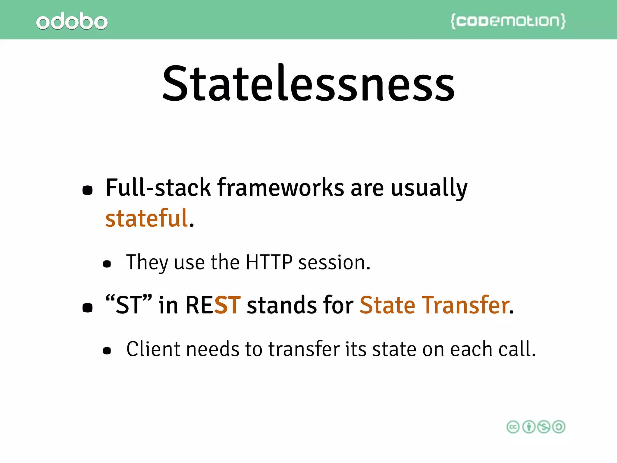 Statelessness
• Full-stack frameworks are usually
stateful.
• They use the HTTP session.
• “ST” in REST stands for State Transfer.
• Client needs to transfer its state on each call.
 