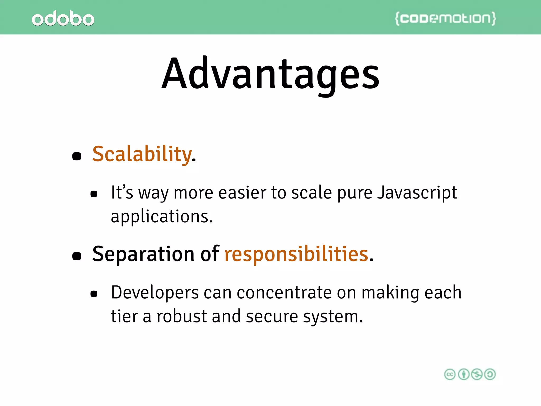 Advantages
• Scalability.
• It’s way more easier to scale pure Javascript
applications.
• Separation of responsibilities.
• Developers can concentrate on making each
tier a robust and secure system.
 