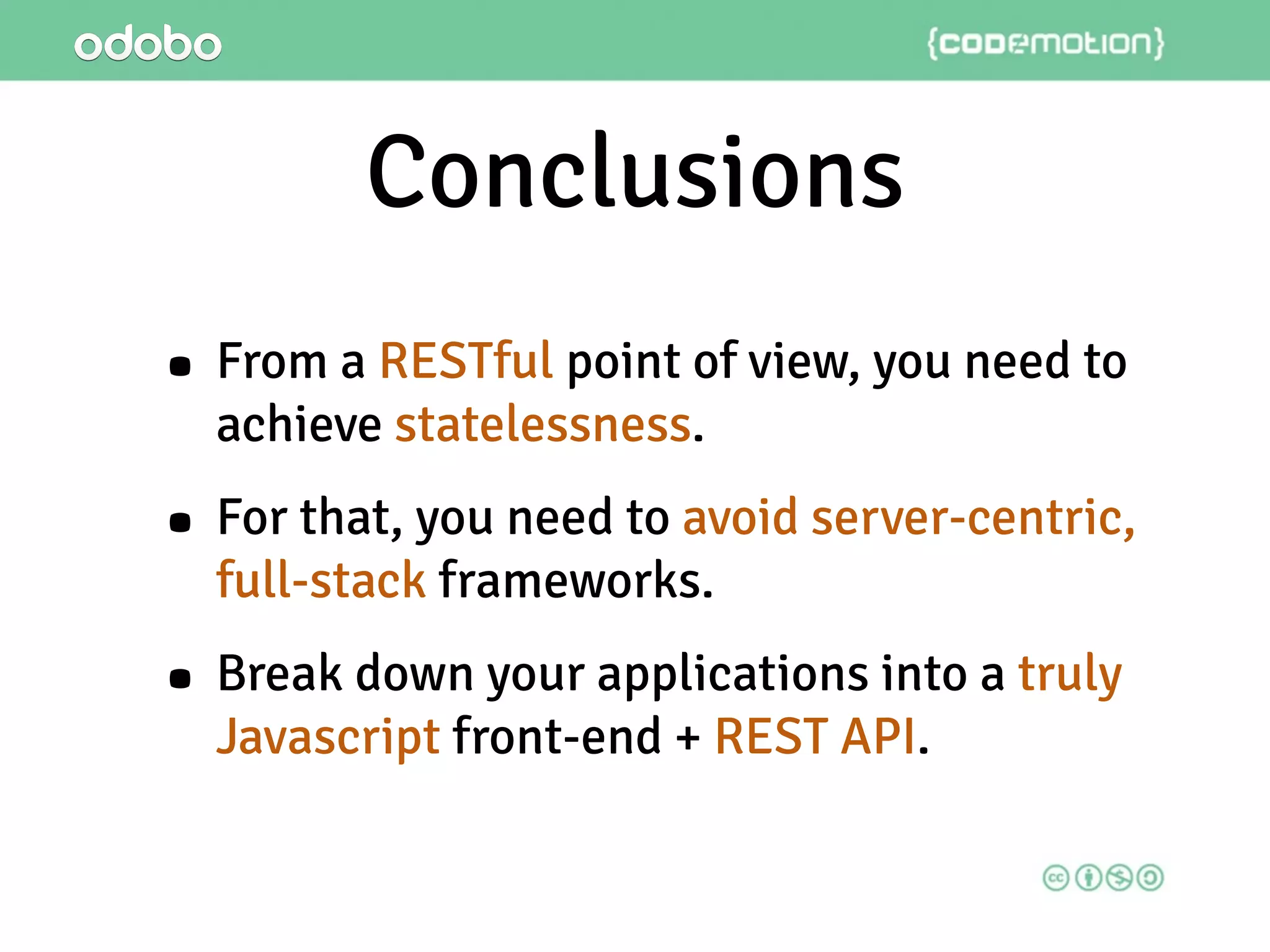Conclusions
• From a RESTful point of view, you need to
achieve statelessness.
• For that, you need to avoid server-centric,
full-stack frameworks.
• Break down your applications into a truly
Javascript front-end + REST API.
 