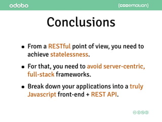 Conclusions
• From a RESTful point of view, you need to
achieve statelessness.
• For that, you need to avoid server-centric,
full-stack frameworks.
• Break down your applications into a truly
Javascript front-end + REST API.
 