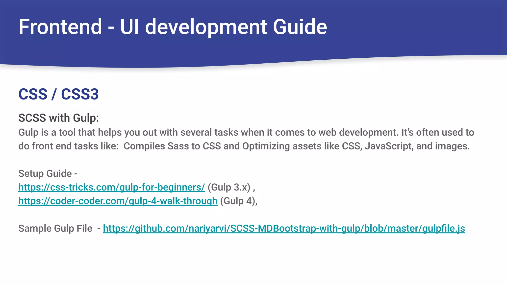 Frontend - UI development Guide
SCSS with Gulp:
Gulp is a tool that helps you out with several tasks when it comes to web development. It’s often used to
do front end tasks like: Compiles Sass to CSS and Optimizing assets like CSS, JavaScript, and images.
Setup Guide -
https://css-tricks.com/gulp-for-beginners/ (Gulp 3.x) ,
https://coder-coder.com/gulp-4-walk-through (Gulp 4),
Sample Gulp File - https://github.com/nariyarvi/SCSS-MDBootstrap-with-gulp/blob/master/gulpﬁle.js
CSS / CSS3
 