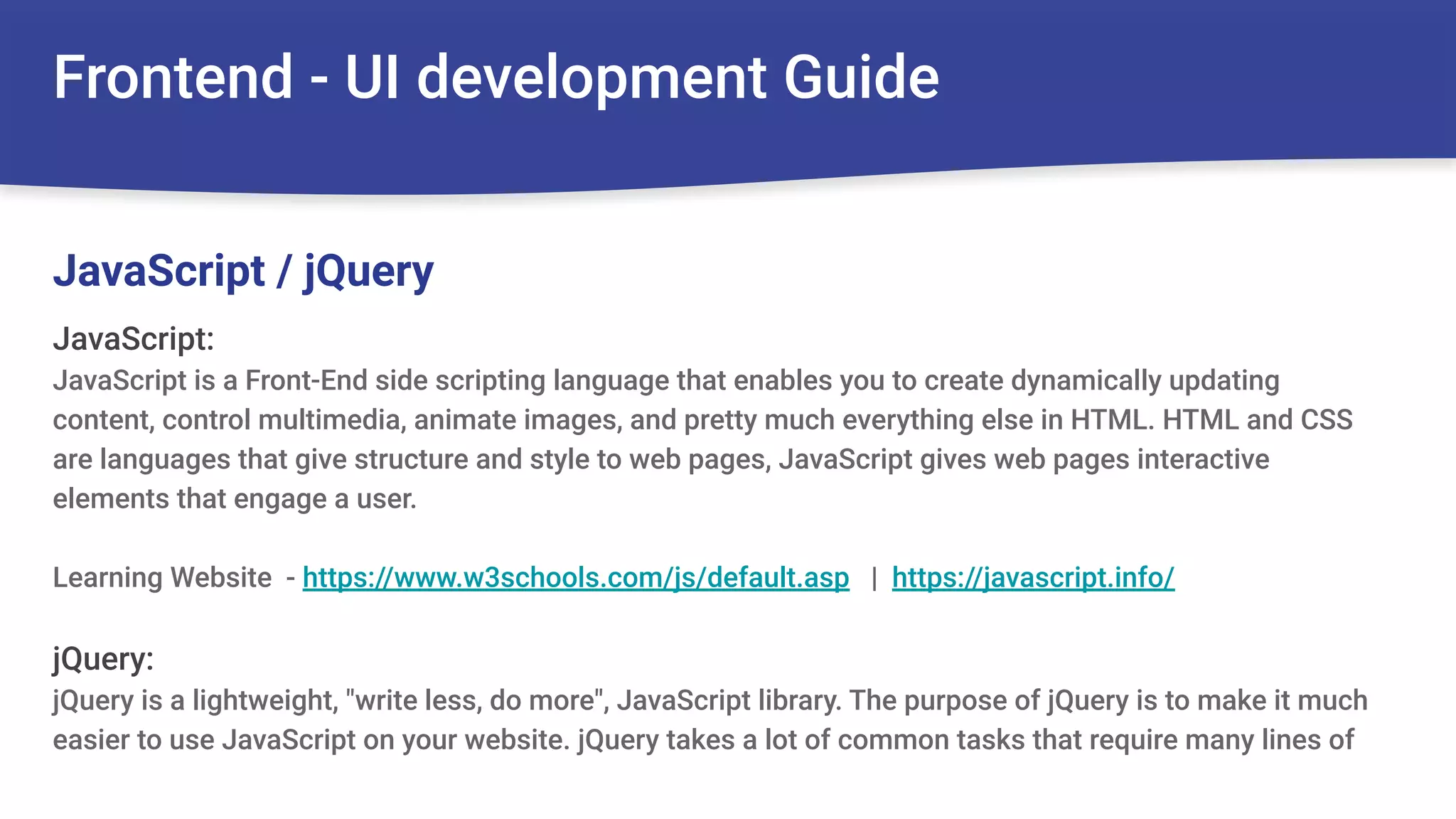 Frontend - UI development Guide
JavaScript:
JavaScript is a Front-End side scripting language that enables you to create dynamically updating
content, control multimedia, animate images, and pretty much everything else in HTML. HTML and CSS
are languages that give structure and style to web pages, JavaScript gives web pages interactive
elements that engage a user.
Learning Website - https://www.w3schools.com/js/default.asp | https://javascript.info/
jQuery:
jQuery is a lightweight, "write less, do more", JavaScript library. The purpose of jQuery is to make it much
easier to use JavaScript on your website. jQuery takes a lot of common tasks that require many lines of
JavaScript / jQuery
 