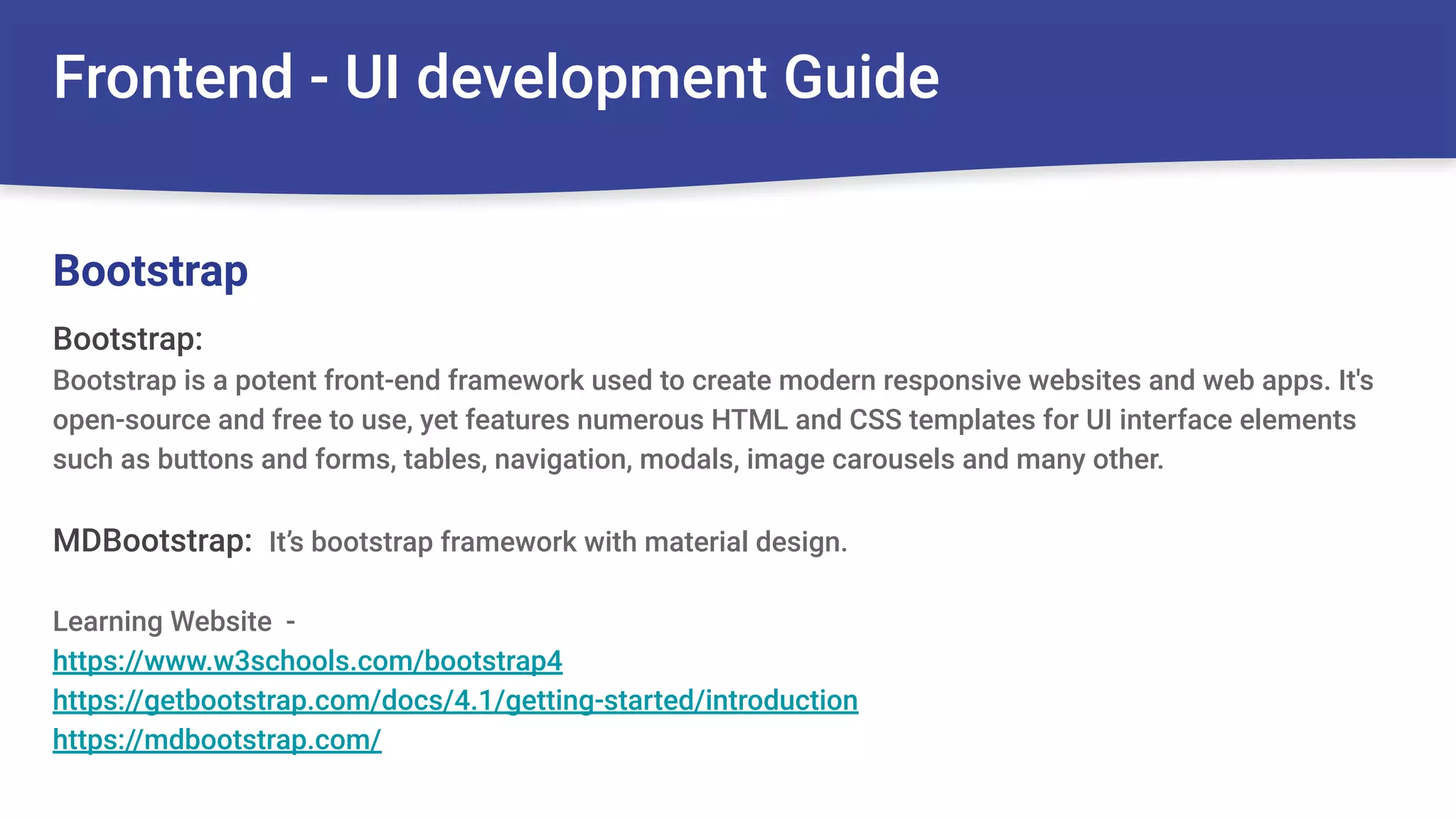 Frontend - UI development Guide
Bootstrap:
Bootstrap is a potent front-end framework used to create modern responsive websites and web apps. It's
open-source and free to use, yet features numerous HTML and CSS templates for UI interface elements
such as buttons and forms, tables, navigation, modals, image carousels and many other.
MDBootstrap: It’s bootstrap framework with material design.
Learning Website -
https://www.w3schools.com/bootstrap4
https://getbootstrap.com/docs/4.1/getting-started/introduction
https://mdbootstrap.com/
Bootstrap
 