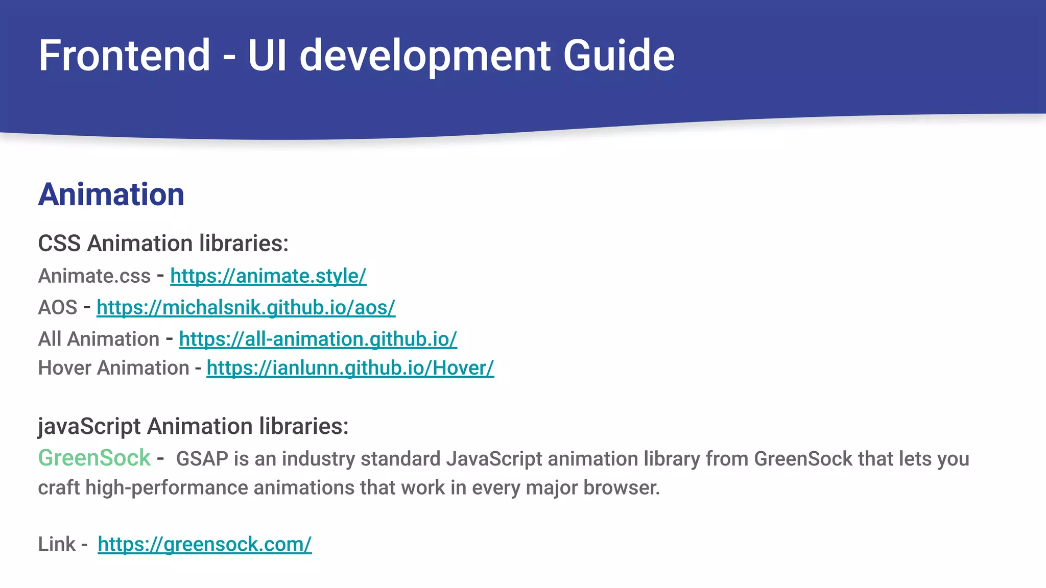 Frontend - UI development Guide
CSS Animation libraries:
Animate.css - https://animate.style/
AOS - https://michalsnik.github.io/aos/
All Animation - https://all-animation.github.io/
Hover Animation - https://ianlunn.github.io/Hover/
javaScript Animation libraries:
GreenSock - GSAP is an industry standard JavaScript animation library from GreenSock that lets you
craft high-performance animations that work in every major browser.
Link - https://greensock.com/
Animation
 