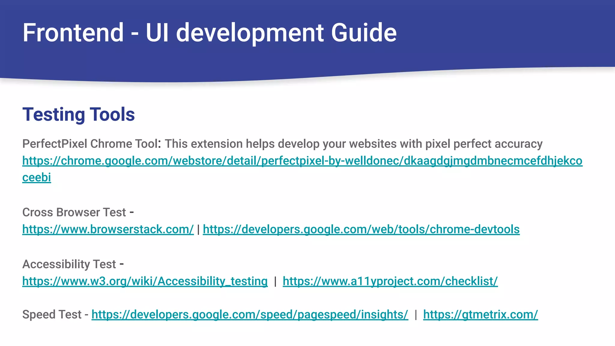Frontend - UI development Guide
PerfectPixel Chrome Tool: This extension helps develop your websites with pixel perfect accuracy
https://chrome.google.com/webstore/detail/perfectpixel-by-welldonec/dkaagdgjmgdmbnecmcefdhjekco
ceebi
Cross Browser Test -
https://www.browserstack.com/ | https://developers.google.com/web/tools/chrome-devtools
Accessibility Test -
https://www.w3.org/wiki/Accessibility_testing | https://www.a11yproject.com/checklist/
Speed Test - https://developers.google.com/speed/pagespeed/insights/ | https://gtmetrix.com/
Testing Tools
 