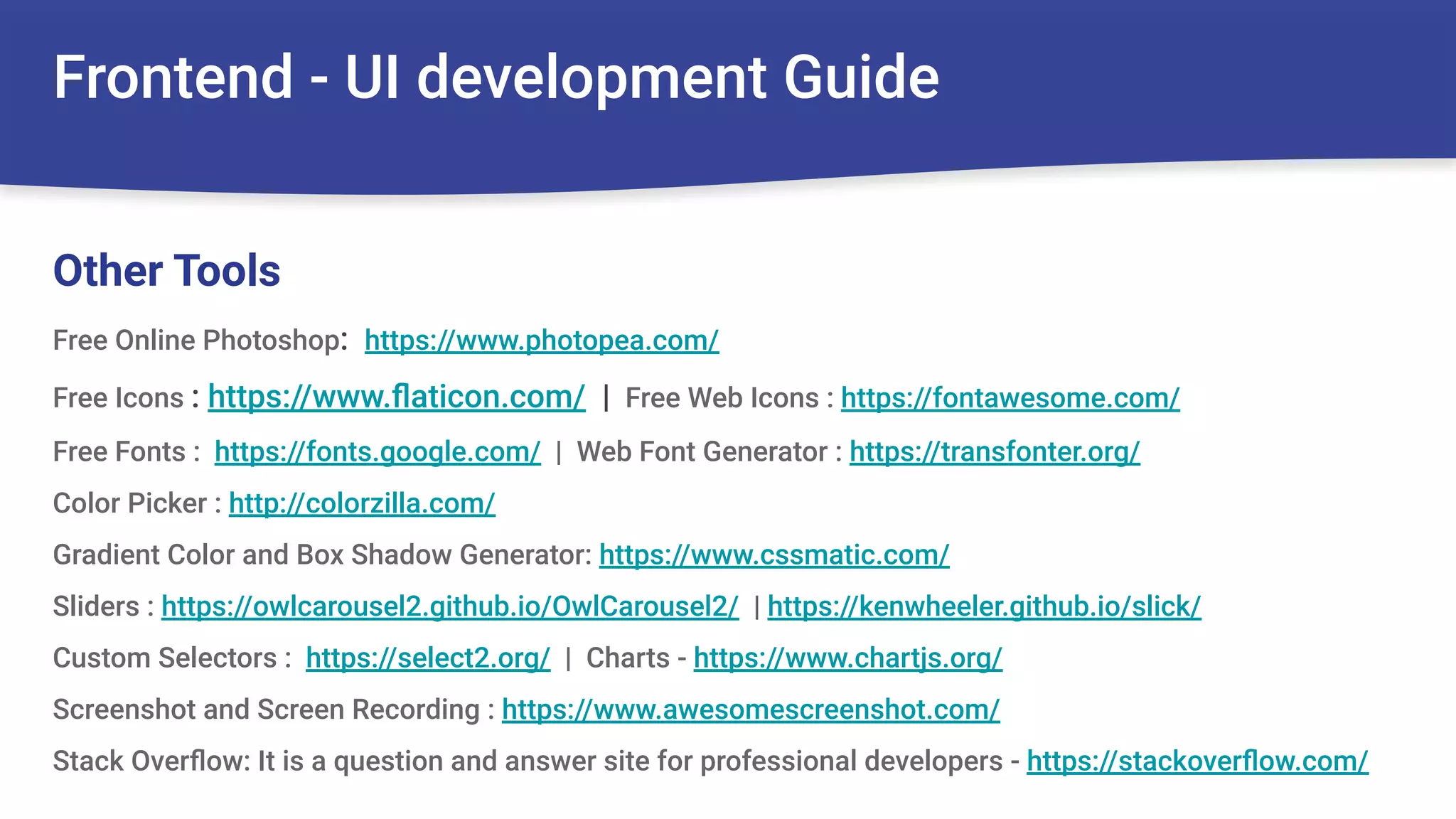 Frontend - UI development Guide
Free Online Photoshop: https://www.photopea.com/
Free Icons : https://www.ﬂaticon.com/ | Free Web Icons : https://fontawesome.com/
Free Fonts : https://fonts.google.com/ | Web Font Generator : https://transfonter.org/
Color Picker : http://colorzilla.com/
Gradient Color and Box Shadow Generator: https://www.cssmatic.com/
Sliders : https://owlcarousel2.github.io/OwlCarousel2/ | https://kenwheeler.github.io/slick/
Custom Selectors : https://select2.org/ | Charts - https://www.chartjs.org/
Screenshot and Screen Recording : https://www.awesomescreenshot.com/
Stack Overﬂow: It is a question and answer site for professional developers - https://stackoverﬂow.com/
Other Tools
 