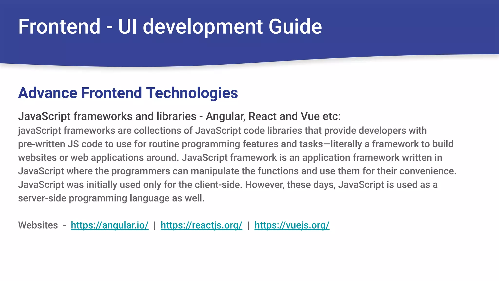 Frontend - UI development Guide
JavaScript frameworks and libraries - Angular, React and Vue etc:
javaScript frameworks are collections of JavaScript code libraries that provide developers with
pre-written JS code to use for routine programming features and tasks—literally a framework to build
websites or web applications around. JavaScript framework is an application framework written in
JavaScript where the programmers can manipulate the functions and use them for their convenience.
JavaScript was initially used only for the client-side. However, these days, JavaScript is used as a
server-side programming language as well.
Websites - https://angular.io/ | https://reactjs.org/ | https://vuejs.org/
Advance Frontend Technologies
 