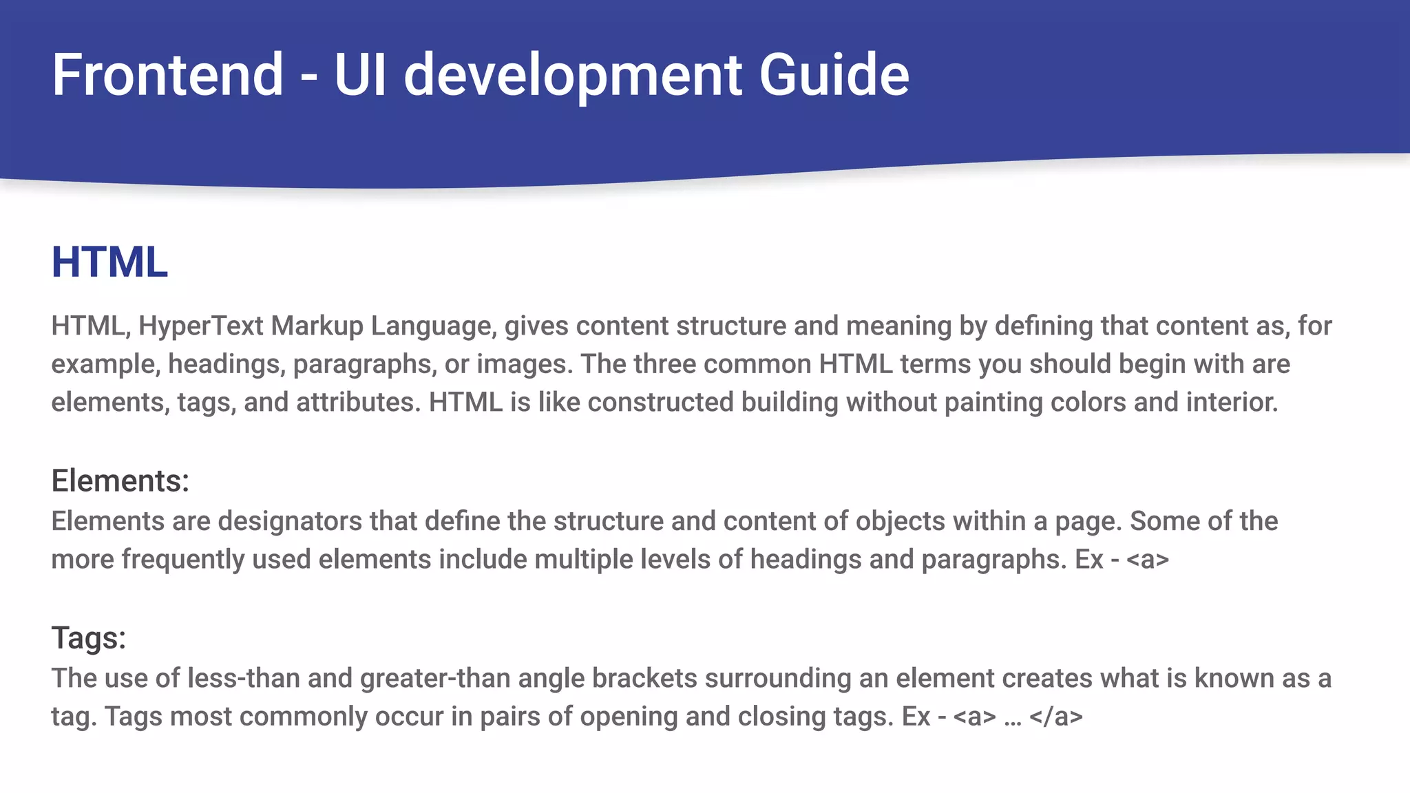 Frontend - UI development Guide
HTML, HyperText Markup Language, gives content structure and meaning by deﬁning that content as, for
example, headings, paragraphs, or images. The three common HTML terms you should begin with are
elements, tags, and attributes. HTML is like constructed building without painting colors and interior.
Elements:
Elements are designators that deﬁne the structure and content of objects within a page. Some of the
more frequently used elements include multiple levels of headings and paragraphs. Ex - <a>
Tags:
The use of less-than and greater-than angle brackets surrounding an element creates what is known as a
tag. Tags most commonly occur in pairs of opening and closing tags. Ex - <a> … </a>
HTML
 