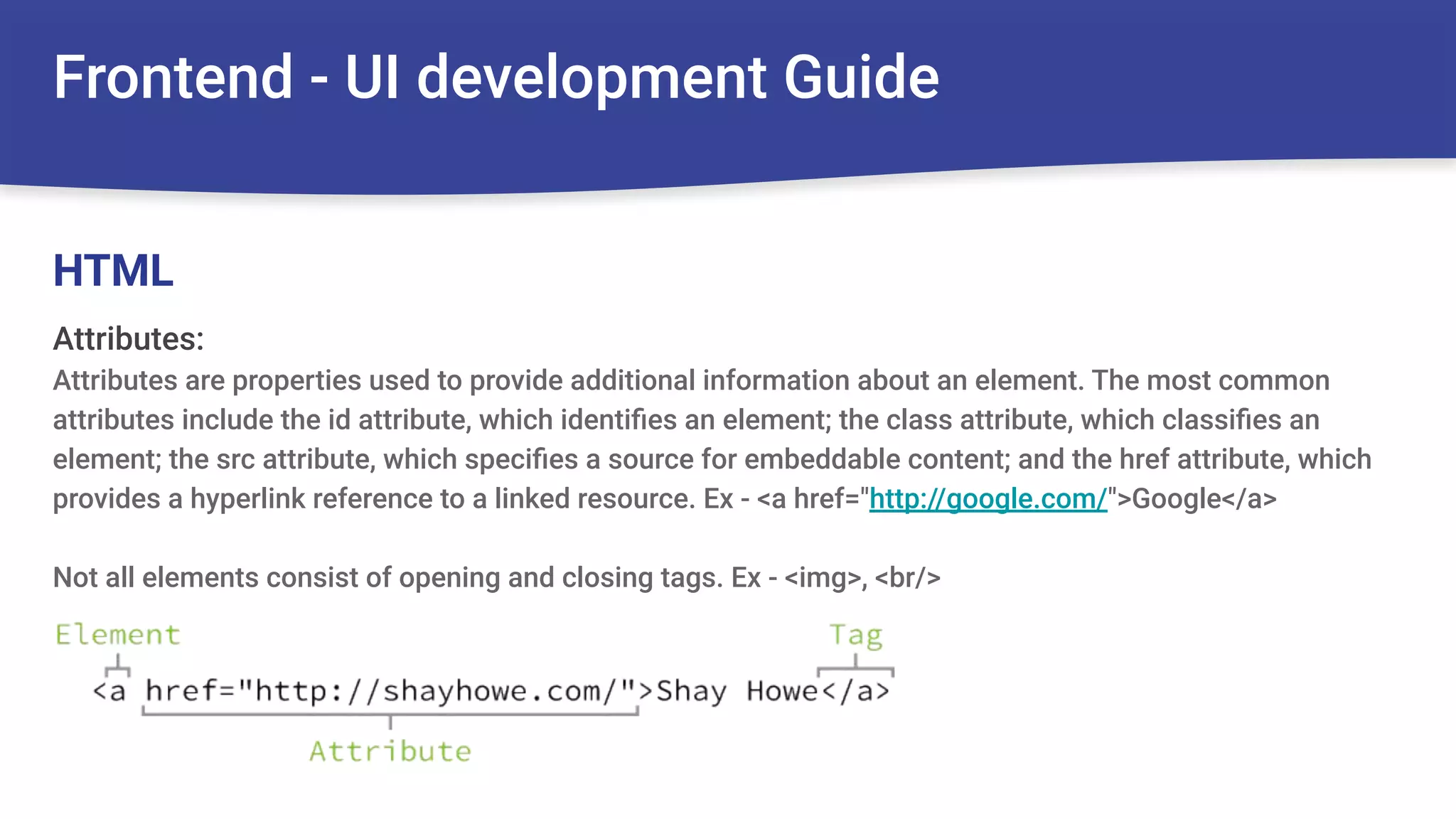 Frontend - UI development Guide
Attributes:
Attributes are properties used to provide additional information about an element. The most common
attributes include the id attribute, which identiﬁes an element; the class attribute, which classiﬁes an
element; the src attribute, which speciﬁes a source for embeddable content; and the href attribute, which
provides a hyperlink reference to a linked resource. Ex - <a href="http://google.com/">Google</a>
Not all elements consist of opening and closing tags. Ex - <img>, <br/>
HTML
 