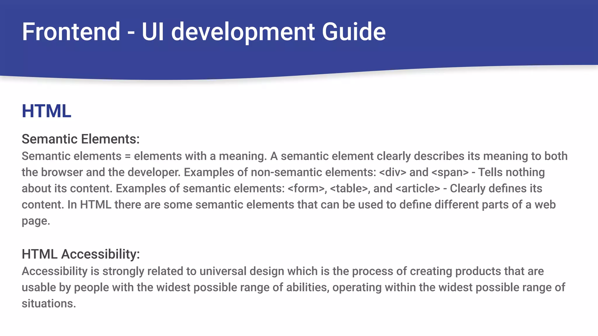 Frontend - UI development Guide
Semantic Elements:
Semantic elements = elements with a meaning. A semantic element clearly describes its meaning to both
the browser and the developer. Examples of non-semantic elements: <div> and <span> - Tells nothing
about its content. Examples of semantic elements: <form>, <table>, and <article> - Clearly deﬁnes its
content. In HTML there are some semantic elements that can be used to deﬁne different parts of a web
page.
HTML Accessibility:
Accessibility is strongly related to universal design which is the process of creating products that are
usable by people with the widest possible range of abilities, operating within the widest possible range of
situations.
HTML
 