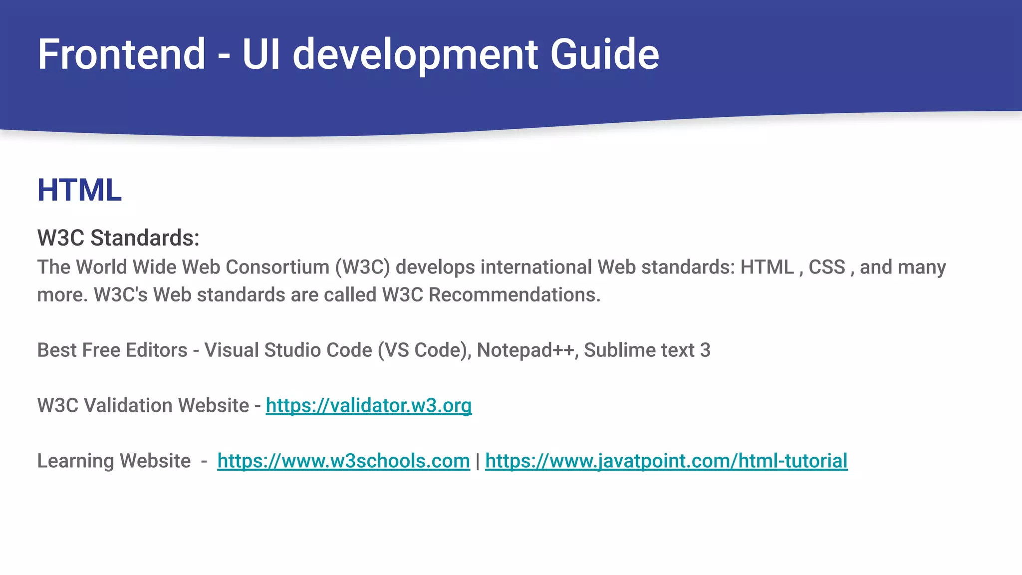 Frontend - UI development Guide
W3C Standards:
The World Wide Web Consortium (W3C) develops international Web standards: HTML , CSS , and many
more. W3C's Web standards are called W3C Recommendations.
Best Free Editors - Visual Studio Code (VS Code), Notepad++, Sublime text 3
W3C Validation Website - https://validator.w3.org
Learning Website - https://www.w3schools.com | https://www.javatpoint.com/html-tutorial
HTML
 