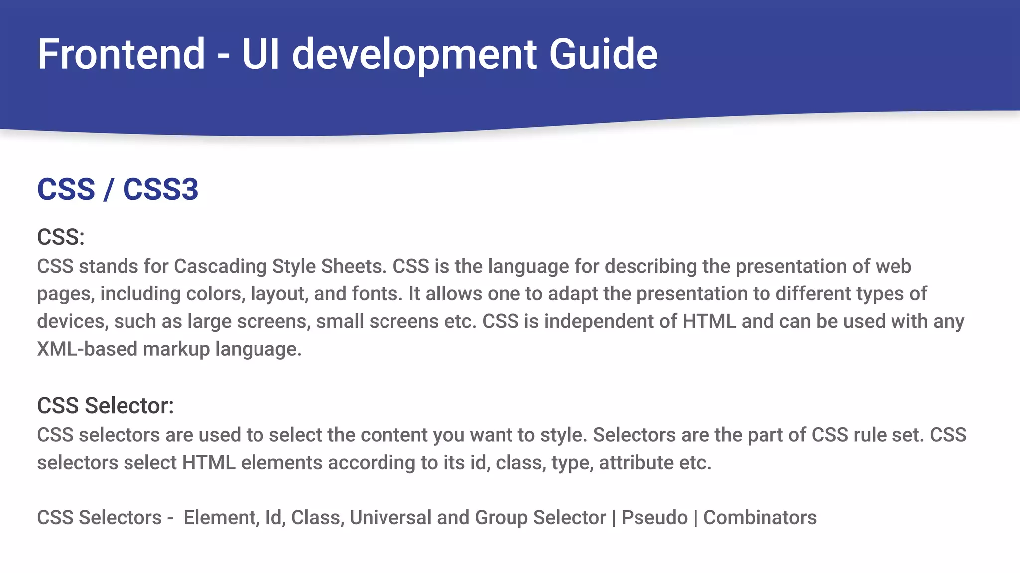 Frontend - UI development Guide
CSS:
CSS stands for Cascading Style Sheets. CSS is the language for describing the presentation of web
pages, including colors, layout, and fonts. It allows one to adapt the presentation to different types of
devices, such as large screens, small screens etc. CSS is independent of HTML and can be used with any
XML-based markup language.
CSS Selector:
CSS selectors are used to select the content you want to style. Selectors are the part of CSS rule set. CSS
selectors select HTML elements according to its id, class, type, attribute etc.
CSS Selectors - Element, Id, Class, Universal and Group Selector | Pseudo | Combinators
CSS / CSS3
 