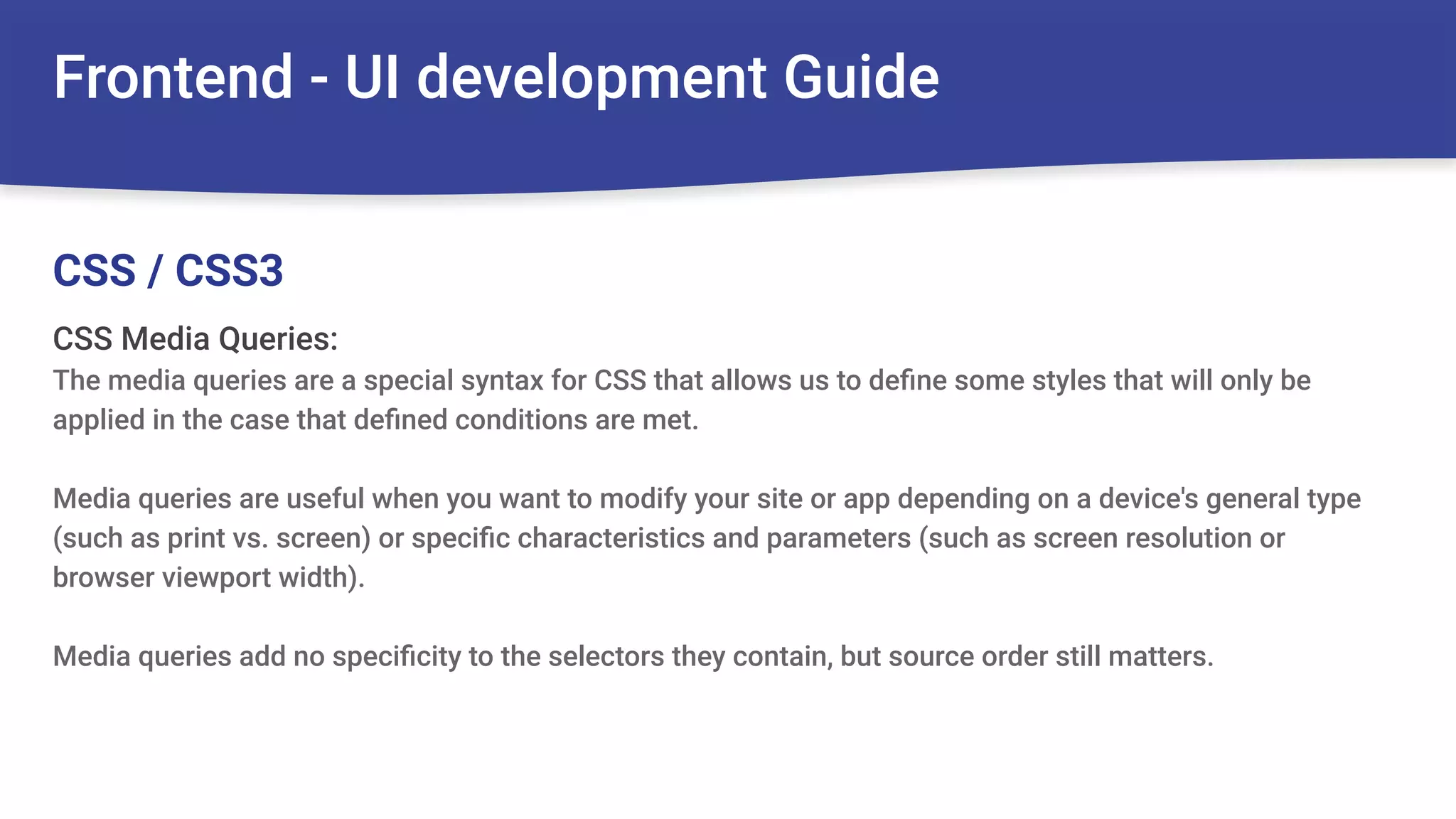 Frontend - UI development Guide
CSS Media Queries:
The media queries are a special syntax for CSS that allows us to deﬁne some styles that will only be
applied in the case that deﬁned conditions are met.
Media queries are useful when you want to modify your site or app depending on a device's general type
(such as print vs. screen) or speciﬁc characteristics and parameters (such as screen resolution or
browser viewport width).
Media queries add no speciﬁcity to the selectors they contain, but source order still matters.
CSS / CSS3
 