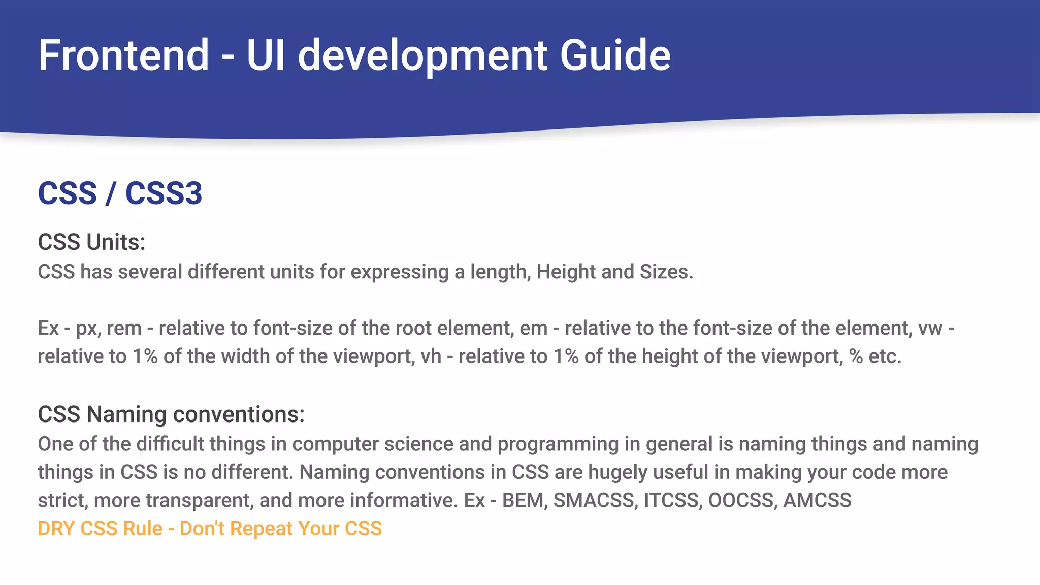 Frontend - UI development Guide
CSS Units:
CSS has several different units for expressing a length, Height and Sizes.
Ex - px, rem - relative to font-size of the root element, em - relative to the font-size of the element, vw -
relative to 1% of the width of the viewport, vh - relative to 1% of the height of the viewport, % etc.
CSS Naming conventions:
One of the diﬃcult things in computer science and programming in general is naming things and naming
things in CSS is no different. Naming conventions in CSS are hugely useful in making your code more
strict, more transparent, and more informative. Ex - BEM, SMACSS, ITCSS, OOCSS, AMCSS
DRY CSS Rule - Don't Repeat Your CSS
CSS / CSS3
 