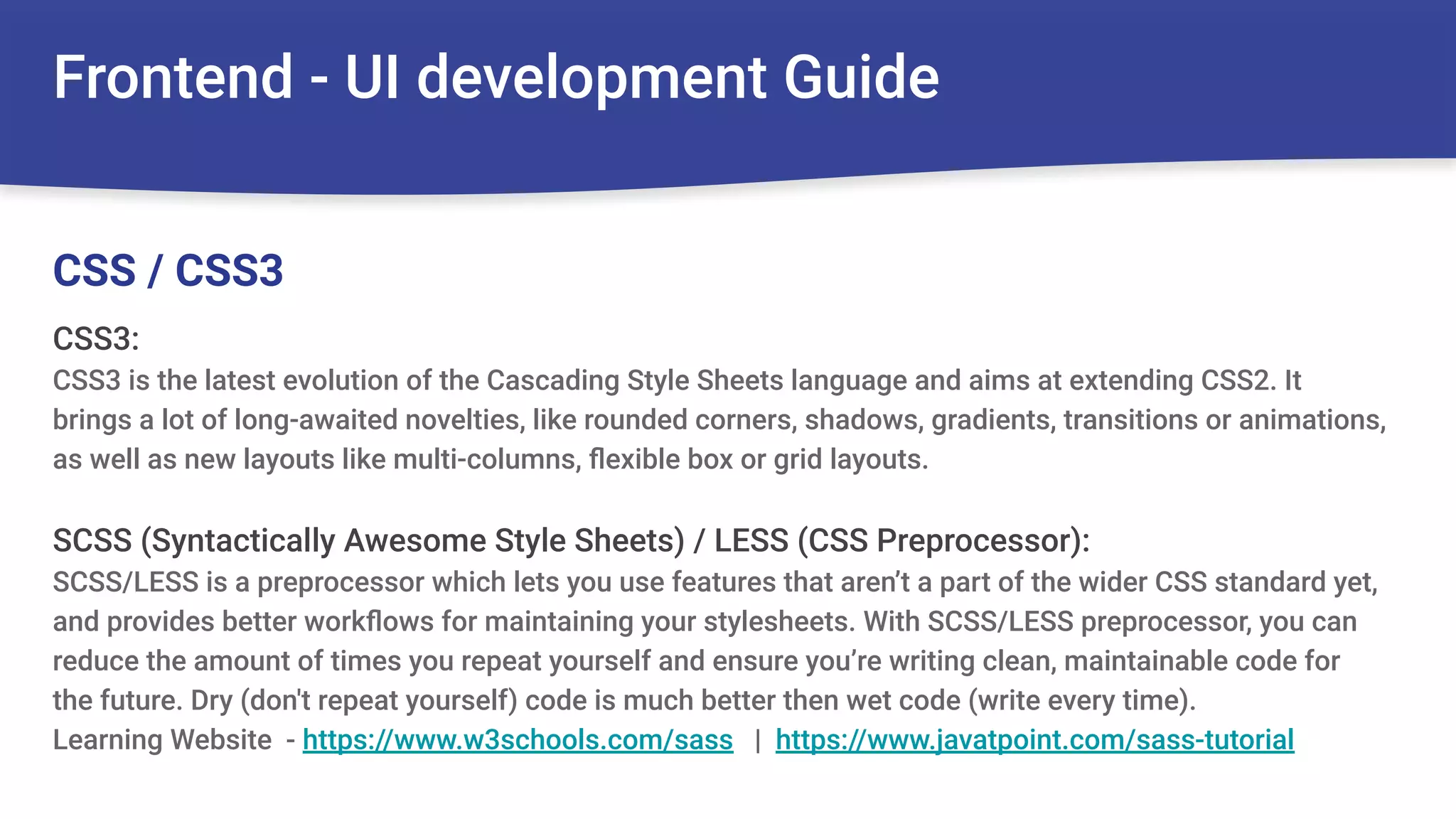Frontend - UI development Guide
CSS3:
CSS3 is the latest evolution of the Cascading Style Sheets language and aims at extending CSS2. It
brings a lot of long-awaited novelties, like rounded corners, shadows, gradients, transitions or animations,
as well as new layouts like multi-columns, ﬂexible box or grid layouts.
SCSS (Syntactically Awesome Style Sheets) / LESS (CSS Preprocessor):
SCSS/LESS is a preprocessor which lets you use features that aren’t a part of the wider CSS standard yet,
and provides better workﬂows for maintaining your stylesheets. With SCSS/LESS preprocessor, you can
reduce the amount of times you repeat yourself and ensure you’re writing clean, maintainable code for
the future. Dry (don't repeat yourself) code is much better then wet code (write every time).
Learning Website - https://www.w3schools.com/sass | https://www.javatpoint.com/sass-tutorial
CSS / CSS3
 