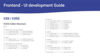 Frontend - UI development Guide
sass/
|
|– abstracts/ (or utilities/)
| |– _variables.scss // Sass Variables
| |– _functions.scss // Sass Functions
| |– _mixins.scss // Sass Mixins
|
|– base/
| |– _reset.scss // Reset/normalize
| |– _typography.scss // Typography rules
|
|– components/ (or modules/)
| |– _buttons.scss // Buttons
| |– _carousel.scss // Carousel
| |– _slider.scss // Slider
|
CSS / CSS3 |– layout/
| |– _navigation.scss // Navigation
| |– _grid.scss // Grid system
| |– _header.scss // Header
| |– _footer.scss // Footer
| |– _sidebar.scss // Sidebar
| |– _forms.scss // Forms
|
|– pages/
| |– _home.scss // Home specific styles
| |– _about.scss // About specific styles
| |– _contact.scss // Contact specific styles
|
|– themes/
| |– _theme.scss // Default theme
| |– _admin.scss // Admin theme
|
|– vendors/
| |– _bootstrap.scss // Bootstrap
| |– _jquery-ui.scss // jQuery UI
|
`– main.scss // Main Sass file
SCSS Folder Structure:
 