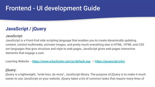 Frontend - UI development Guide
JavaScript:
JavaScript is a Front-End side scripting language that enables you to create dynamically updating
content, control multimedia, animate images, and pretty much everything else in HTML. HTML and CSS
are languages that give structure and style to web pages, JavaScript gives web pages interactive
elements that engage a user.
Learning Website - https://www.w3schools.com/js/default.asp | https://javascript.info/
jQuery:
jQuery is a lightweight, "write less, do more", JavaScript library. The purpose of jQuery is to make it much
easier to use JavaScript on your website. jQuery takes a lot of common tasks that require many lines of
JavaScript / jQuery
 