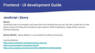 Frontend - UI development Guide
jQuery:
JavaScript code to accomplish, and wraps them into methods that you can call with a single line of code.
jQuery is great for things like animations, Ajax requests, DOM manipulation, image effects, and user
interface elements.
jQuery Mobile: jQuery Mobile is a cross platform mobile js framework
Learning Website -
https://www.w3schools.com/jquery/jquery_intro.asp
https://www.javatpoint.com/jquery-tutorial
https://www.youtube.com/channel/UCWv7vMbMWH4-V0ZXdmDpPBA
JavaScript / jQuery
 